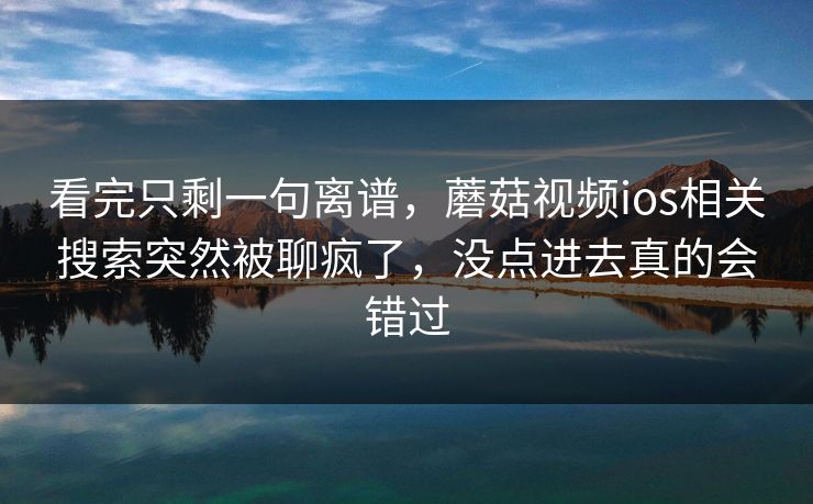 看完只剩一句离谱,蘑菇视频ios相关搜索突然被聊疯了,没点进去真的会错过 看完只剩一句离谱,蘑菇视频ios相关搜索突然被聊疯了,没点进去真的会错过