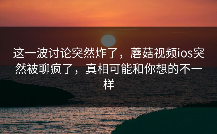 这一波讨论突然炸了，蘑菇视频ios突然被聊疯了，真相可能和你想的不一样