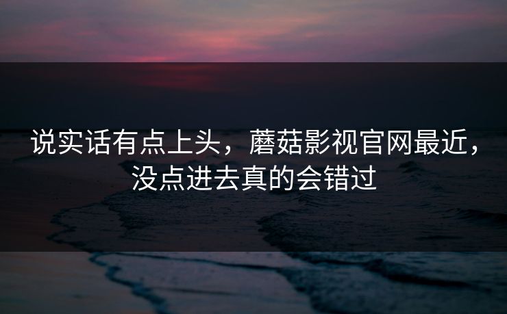 说实话有点上头，蘑菇影视官网最近，没点进去真的会错过