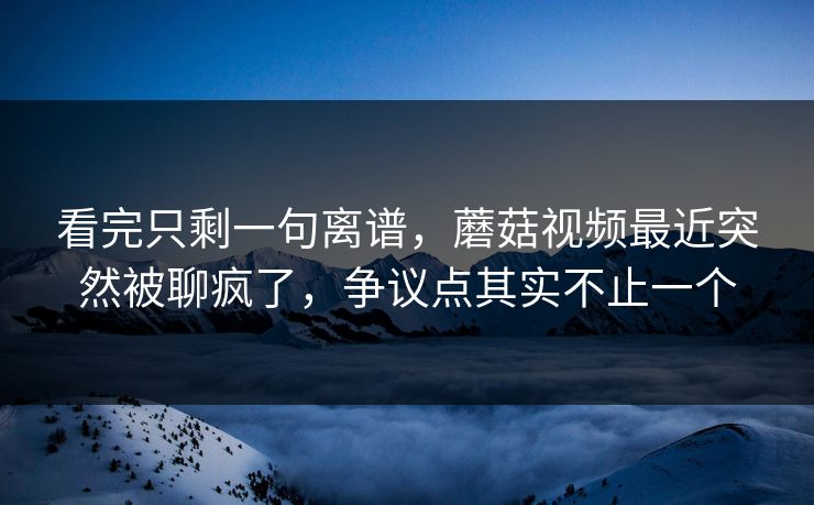 看完只剩一句离谱，蘑菇视频最近突然被聊疯了，争议点其实不止一个