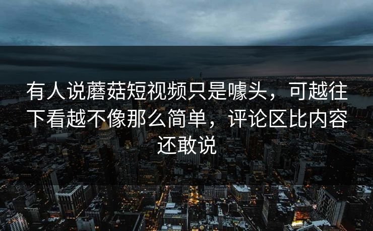 有人说蘑菇短视频只是噱头，可越往下看越不像那么简单，评论区比内容还敢说