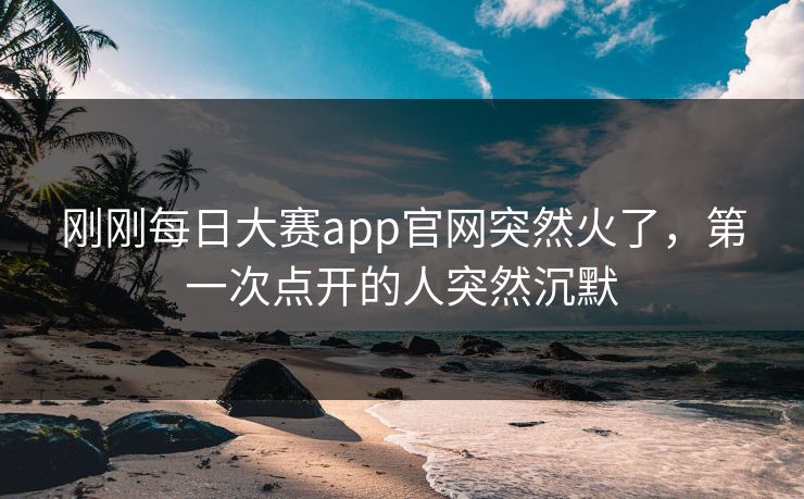 刚刚每日大赛app官网突然火了，第一次点开的人突然沉默
