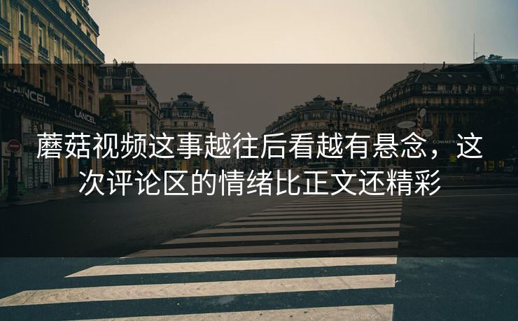 蘑菇视频这事越往后看越有悬念，这次评论区的情绪比正文还精彩