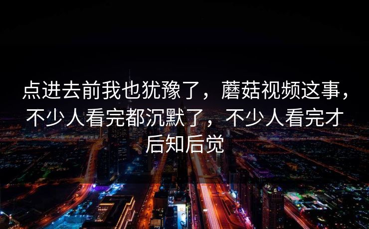 点进去前我也犹豫了，蘑菇视频这事，不少人看完都沉默了，不少人看完才后知后觉