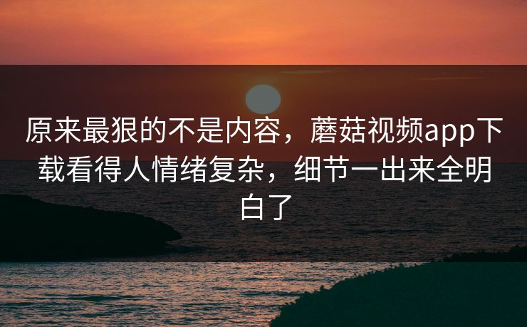 原来最狠的不是内容，蘑菇视频app下载看得人情绪复杂，细节一出来全明白了