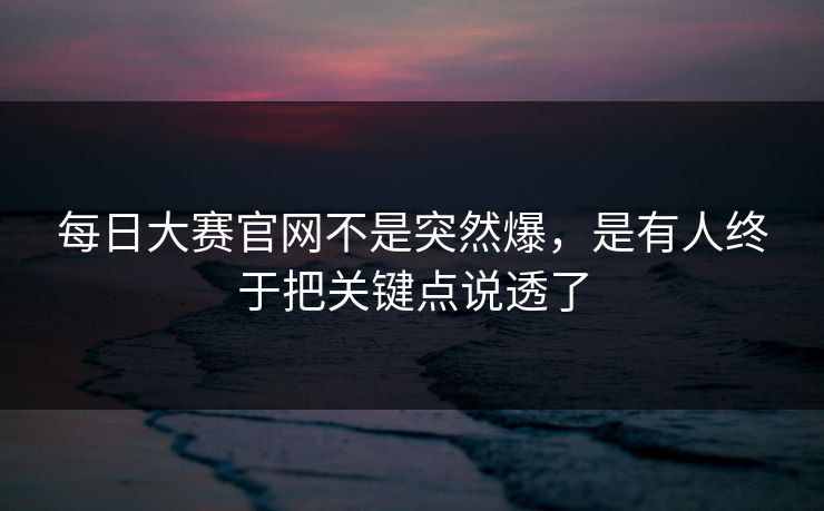 每日大赛官网不是突然爆，是有人终于把关键点说透了