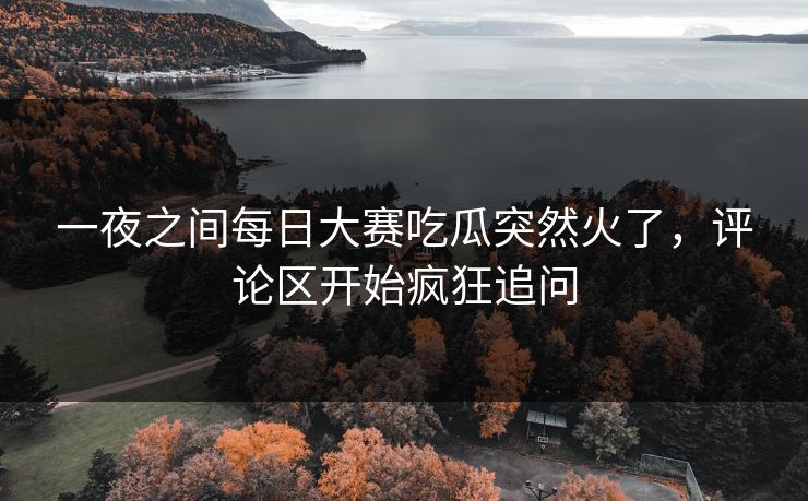 一夜之间每日大赛吃瓜突然火了，评论区开始疯狂追问