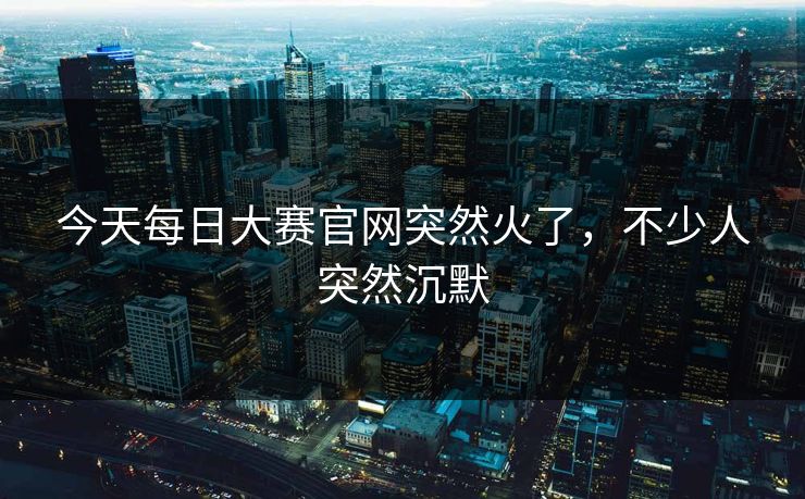 今天每日大赛官网突然火了，不少人突然沉默