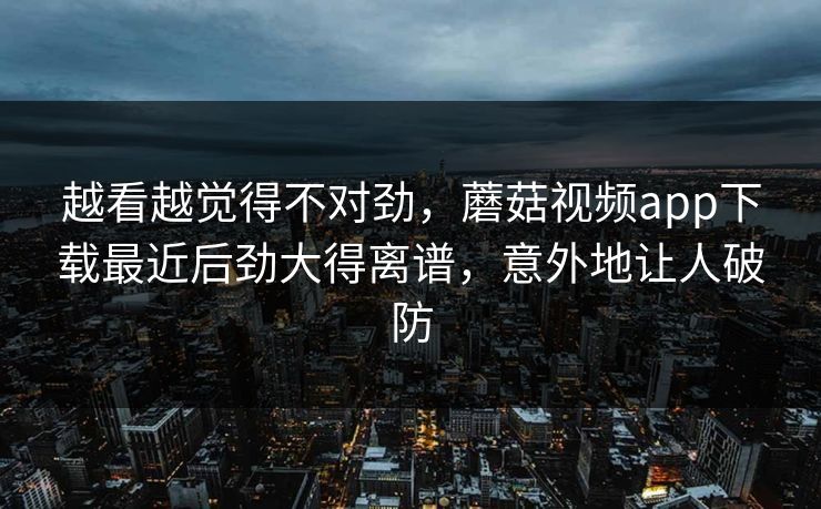 越看越觉得不对劲，蘑菇视频app下载最近后劲大得离谱，意外地让人破防