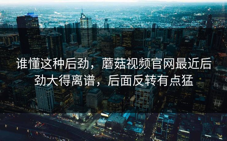 谁懂这种后劲，蘑菇视频官网最近后劲大得离谱，后面反转有点猛