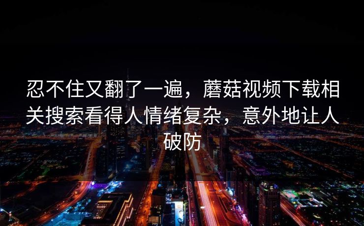 忍不住又翻了一遍，蘑菇视频下载相关搜索看得人情绪复杂，意外地让人破防