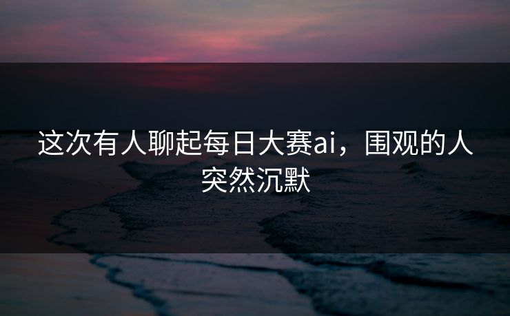 这次有人聊起每日大赛ai，围观的人突然沉默