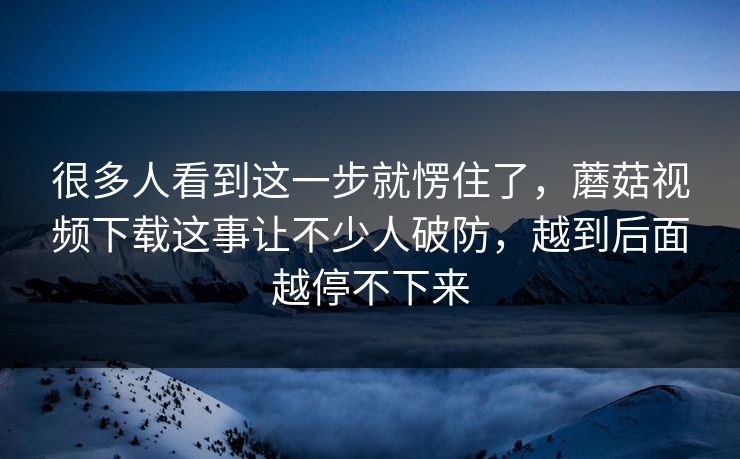 很多人看到这一步就愣住了，蘑菇视频下载这事让不少人破防，越到后面越停不下来