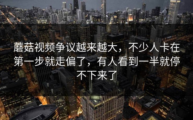 蘑菇视频争议越来越大，不少人卡在第一步就走偏了，有人看到一半就停不下来了
