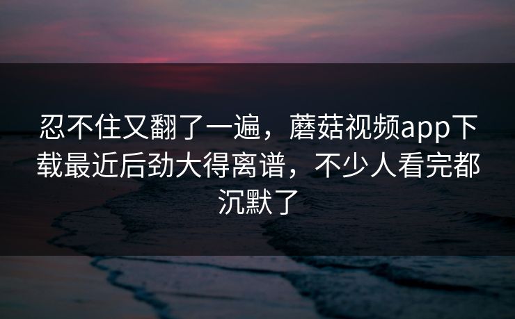 忍不住又翻了一遍，蘑菇视频app下载最近后劲大得离谱，不少人看完都沉默了