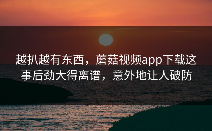 越扒越有东西，蘑菇视频app下载这事后劲大得离谱，意外地让人破防