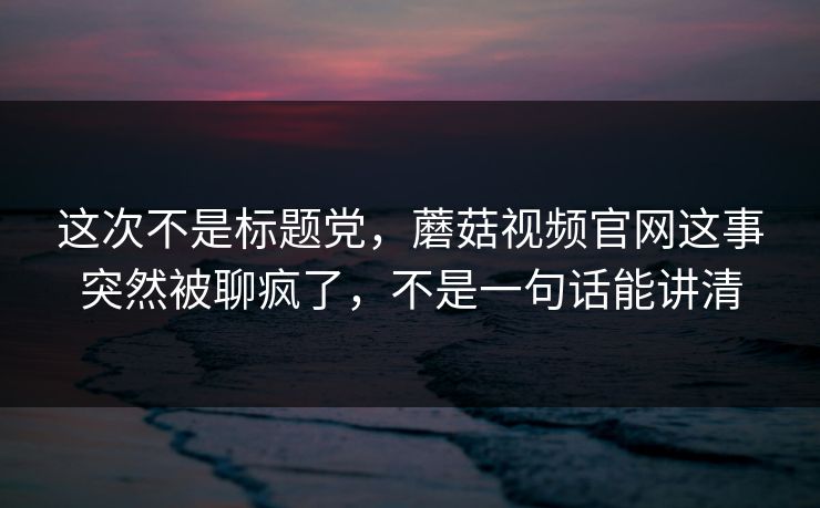 这次不是标题党，蘑菇视频官网这事突然被聊疯了，不是一句话能讲清