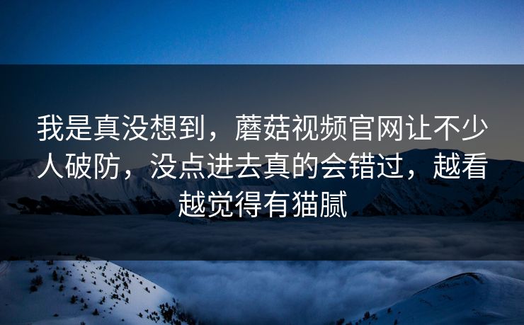 我是真没想到，蘑菇视频官网让不少人破防，没点进去真的会错过，越看越觉得有猫腻