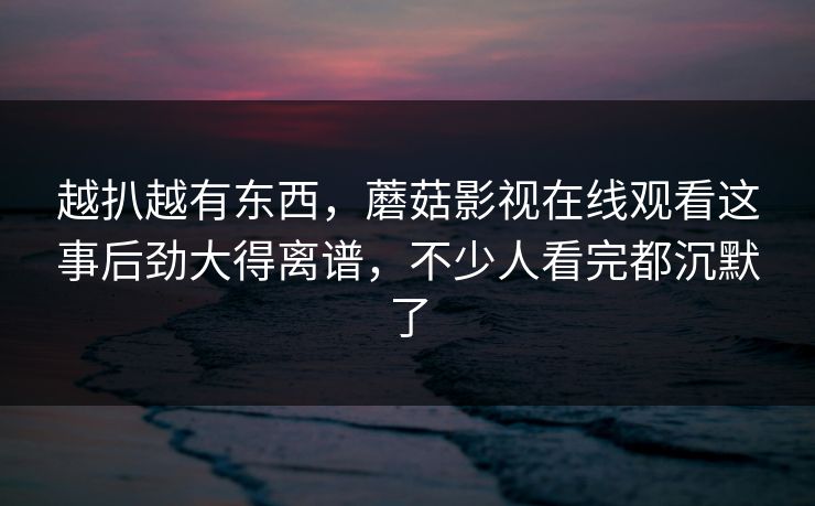 越扒越有东西，蘑菇影视在线观看这事后劲大得离谱，不少人看完都沉默了