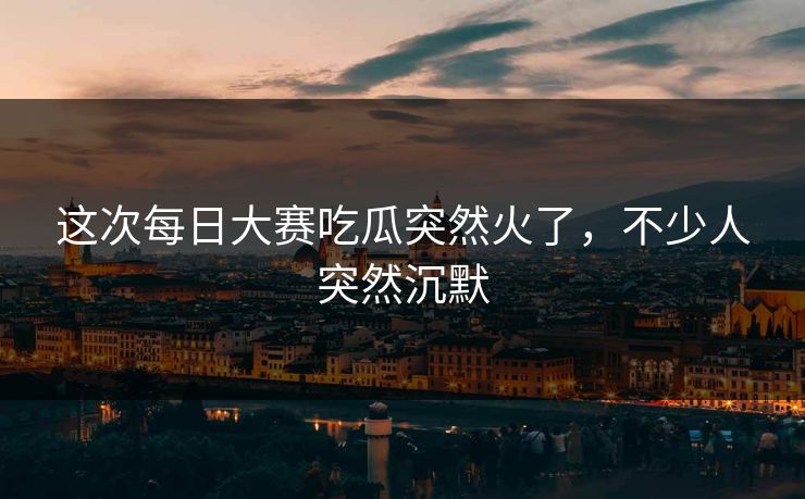 这次每日大赛吃瓜突然火了，不少人突然沉默