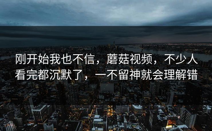 刚开始我也不信，蘑菇视频，不少人看完都沉默了，一不留神就会理解错