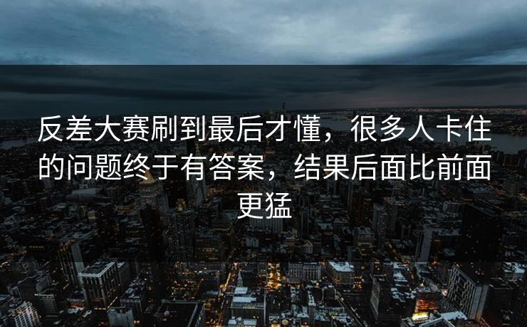 反差大赛刷到最后才懂，很多人卡住的问题终于有答案，结果后面比前面更猛