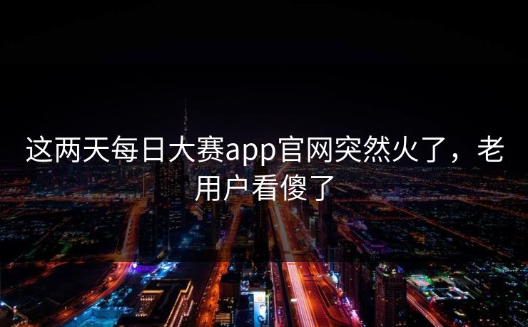 这两天每日大赛app官网突然火了，老用户看傻了