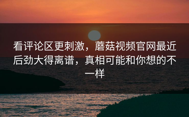 看评论区更刺激，蘑菇视频官网最近后劲大得离谱，真相可能和你想的不一样