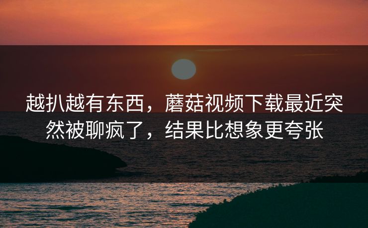 越扒越有东西，蘑菇视频下载最近突然被聊疯了，结果比想象更夸张