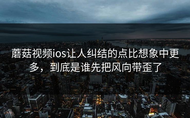 蘑菇视频ios让人纠结的点比想象中更多，到底是谁先把风向带歪了