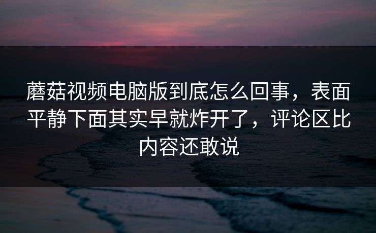 蘑菇视频电脑版到底怎么回事，表面平静下面其实早就炸开了，评论区比内容还敢说