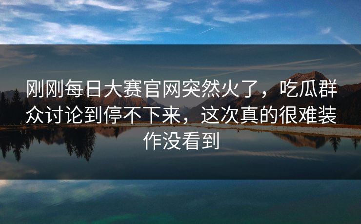 刚刚每日大赛官网突然火了，吃瓜群众讨论到停不下来，这次真的很难装作没看到